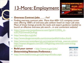 13-More: Employment
 Overseas Contract Jobs ...Fast!
 Finding overseas contract jobs: More than 600+ U.S. company career
sites offering 1000's of overseas jobs seldom listed on major job sites.
Most of those listings provide the tools and expert guidance needed to
launch an effective overseas job search....in one convenient website!
 https://www.overseasjobsource.com/?gclid=CODtj_m-
sLECFQI1hwodtQoAcg;
 http://www.fpa.org/jobs/
 http://www.dangerzonejobs.com/artman/publish/index.shtml;
 http://www.overseasjobportal.com/osjp/portal/osjp_execute.action;
http://inastan.blogspot.com/2011/04/getting-overseas-contracting-
jobs.html
 Build your career - http://www.va.gov/jobs/
 DeterminingVeterans Preference -
 http://www.fedshirevets.gov/job/vetpref/index.aspx
 