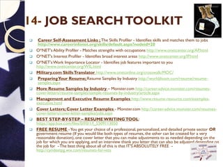 14- JOB SEARCHTOOLKIT
 Career Self-Assessment Links ; The Skills Profiler - Identifies skills and matches them to jobs
http://www.careerinfonet.org/skills/default.aspx?nodeid=20
 O*NET's Ability Profiler - Matches strengths with occupations http://www.onetcenter.org/AP.html
 O*NET's Interest Profiler - Identifies broad interest areas http://www.onetcenter.org/IP.html
 O*NET'sWork Importance Locator - Identifies job features important to you
http://www.onetcenter.org/WIL.html
 Military.com SkillsTranslator http://www.onetonline.org/crosswalk/MOC/
 PreparingYour Resume; Resume Samples by Industry http://workbloom.com/resume/resume-
samples.aspx
 More Resume Samples by Industry – Monster.com http://career-advice.monster.com/resumes-
cover-letters/resume-samples/sample-resumes-by-industry/article.aspx
 Management and Executive Resume Examples http://www.resume-resource.com/examples-
executive.html
 Cover Letters; Cover Letter Examples - Monster.com http://career-advice.monster.com/resumes-
cover-letters/cover-letter-samples/jobs.aspx
 BEST STEP-BY-STEP – RESUMEWRITINGTOOL:
https://app.box.com/files/0/f/0/1/f_5509113050
 FREE RESUME -You get your choice of a professional, personalized, and detailed private sector OR
government resume (If you would like both types of resumes, the other can be created for a very
reasonable donation)​,one cover letter that you can make adjustments to as needed depending on the
job for which you are applying, and an interview thank you letter that can also be adjusted depending on
the job for -The best thing about all of this is that IT'S ABSOLUTELY FREE -
http://cyndeetpg.wix.com/resumes-for-vets
 