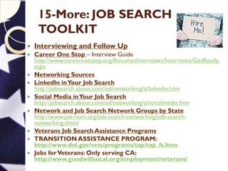 15-More: JOB SEARCH
TOOLKIT
 Interviewing and Follow Up
 Career One Stop – Interview Guide
http://www.careeronestop.org/ResumesInterviews/Interviews/GetReady.
aspx
 Networking Sources
 LinkedIn inYour Job Search
http://jobsearch.about.com/od/networking/a/linkedin.htm
 Social Media inYour Job Search
http://jobsearch.about.com/od/networking/a/socialmedia.htm
 Network and Job Search Network Groups by State
http://www.job-hunt.org/job-search-networking/job-search-
networking.shtml
 Veterans Job Search Assistance Programs
 TRANSITION ASSISTANCE PROGRAM:
http://www.dol.gov/vets/programs/tap/tap_fs.htm
 Jobs forVeterans: Only serving CA:
http://www.goodwillsocal.org/employment/veterans/
 