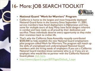 16- More: JOB SEARCH TOOLKIT
 National Guard "Work for Warriors" Program
 California is home to the largest and most frequently deployed
National Guard force in the country. Since September 11, 2001,
service members have faced deployment in Afghanistan and Iraq,
some for multiple tours of duty. Many have faced dangers inherent
in combat and have made us all proud by their dedication and
sacrifice.These individuals deserve every opportunity as they make
their transition back to civilian life.
 That's why the California State Assembly recently contributed
$500,000 to help establish the new National Guard employment
pilot program calledWork forWarriors.The program will match up
the skills of unemployed and underemployed National Guard
members with the hiring needs of employers. If you are a California
National Guard member, know someone who is, or if you are an
employer, who would like to partner with the California National
Guard, please click here.
 http://www.calguard.ca.gov/EIP/Pages/Default_1.aspx
 