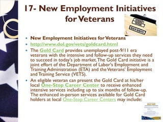 17- New Employment Initiatives
forVeterans
 New Employment Initiatives forVeterans
 http://www.dol.gov/vets/goldcard.html
 The Gold Card provides unemployed post-9/11 era
veterans with the intensive and follow-up services they need
to succeed in today's job market.The Gold Card initiative is a
joint effort of the Department of Labor's Employment and
Training Administration (ETA) and theVeterans' Employment
and Training Service (VETS).
 An eligible veteran can present the Gold Card at his/her
local One-Stop Career Center to receive enhanced
intensive services including up to six months of follow-up.
The enhanced in-person services available for Gold Card
holders at local One-Stop Career Centers may include:
 