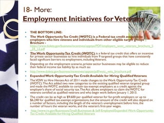 18- More:
Employment Initiatives forVeterans
 THE BOTTOM LINE:
 The Work OpportunityTax Credit (WOTC) is a Federal tax credit available to
employers who hire veterans and individuals from other eligible target groups –
Brochure -
https://www.doleta.gov/business/incentives/opptax/PDF/employers_wotc_veterans_brochure_5
_24_12.pdf
 TheWork OpportunityTax Credit (WOTC) is a federal tax credit that offers an incentive
for private sector businesses to hire individuals from 9 targeted groups that have consistently
faced significant barriers to employment, includingVeterans.
 Depending on the employment scenario, private sector businesses may be eligible to reduce
their federal income tax liability by as much as:
 http://www.doleta.gov/business/incentives/opptax/pdf/wotc_vets_brochure.pdf
 ExpandedWork OpportunityTax Credit Available for Hiring QualifiedVeterans
 TheVOW to Hire Heroes Act of 2011 made changes to theWork OpportunityTax Credit
(WOTC).The Act added two new categories to the existing qualified veteran targeted group
and made theWOTC available to certain tax-exempt employers as a credit against the
employer’s share of social security tax.The Act allows employers to claim theWOTC for
veterans certified as qualified veterans and who begin work before January 1, 2013.
 The credit can be as high as $9,600 per qualified veteran for for-profit employers or up to
$6,240 for qualified tax-exempt organizations, but the amount of the credit will also depend on
a number of factors, including the length of the veteran’s unemployment before hire, the
number of hours the veteran works, and the veteran’s first-year wages.
 http://www.irs.gov/Businesses/Small-Businesses-&-Self-Employed/Expanded-Work-Opportunity-
Tax-Credit-Available-for-Hiring-Qualified-Veterans
 