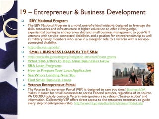 19 – Entrepreneur & Business Development
 EBV National Program
 The EBV National Program is a novel, one-of-a-kind initiative designed to leverage the
skills, resources and infrastructure of higher education to offer cutting-edge,
experiential training in entrepreneurship and small business management to post-9/11
veterans with service-connected disabilities and a passion for entrepreneurship as well
as military family members who serve in a caregiver role to a veteran with a service-
connected disability.
 http://ebv.vets.syr.edu/
 SMALL BUSINESS LOANS BYTHE SBA:
 http://www.sba.gov/category/navigation-structure/loans-grants
 What SBA Offers to Help Small Businesses Grow
 SBA Loan Programs
 How to PrepareYour Loan Application
 See Who's Lending NearYou
 Find Small Business Loans
 Veteran Entrepreneur Portal
 TheVeteran Entrepreneur Portal (VEP) is designed to save you time! BusinessUSA
makes it easier for small businesses to access Federal services, regardless of its source.
VA OSDBU quickly connectsVeteran entrepreneurs to relevant ‘best-practices’ and
information. Collectively,VEP offers direct access to the resources necessary to guide
every step of entrepreneurship. http://www.va.gov/osdbu/entrepreneur/index.asp
 