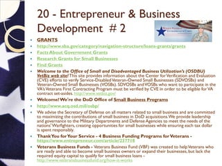 20 - Entrepreneur & Business
Development # 2
 GRANTS
 http://www.sba.gov/category/navigation-structure/loans-grants/grants
 Facts About Government Grants
 Research Grants for Small Businesses
 Find Grants
 Welcome to the Office of Small and Disadvantaged Business Utilization’s (OSDBU)
VetBiz web site!This site provides information about the Center forVerification and Evaluation
(CVE) efforts to verify Service-DisabledVeteran-Owned Small Businesses (SDVOSBs) and
Veteran-Owned Small Businesses (VOSBs). SDVOSBs andVOSBs who want to participate in the
VA’sVeterans First Contracting Program must be verified by CVE in order to be eligible forVA
contract set-asides. http://www.vetbiz.gov/
 Welcome!We're the DoD Office of Small Business Programs
 http://www.acq.osd.mil/osbp/
 We advise the Secretary of Defense on all matters related to small business and are committed
to maximizing the contributions of small business in DoD acquisitions.We provide leadership
and governance to the Military Departments and Defense Agencies to meet the needs of the
nations'Warfighters, creating opportunities for small businesses while ensuring each tax dollar
is spent responsibly.
 ThankYou forYour Service - 4 Business Funding Programs forVeterans -
https://www.entrepreneur.com/article/237718
 Veterans Business Funds - Veterans Business Fund (VBF) was created to helpVeterans who
are ready and able to become small business owners or expand their businesses,but lack the
required equity capital to qualify for small business loans -
http://www.veteransbusinessfund.org/how-it-works
 