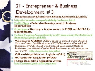 21 - Entrepreneur & Business
Development # 3
 Procurement and Acquisition Sites by Contracting Activity
 https://prod.nais.nasa.gov/pub/fedproc/home.html
 FedBizOpps - Federal-wide entry point to business
opportunities
 Grants.gov - Grants.gov is your source to FIND and APPLY for
federal grants.
 Federal Funding Accountability andTransparency Act Subaward
Reporting System (FSRS)
 Welcome to OSDBU! OSDBU seeks to enable Service-Disabled
Veteran-Owned Small Businesses (SDVOSBs)Veteran-Owned Small
Businesses (VOSBs), Small Disadvantaged Businesses, HUBZone
Businesses, and Woman-Owned Small Businesses to add value to the
work ofVA - http://www.va.gov/osdbu/
 Office of Acquisition and Logistics (OAL)
 VA Acquisition Regulation (VAAR)
 Federal Acquisition Regulation System
http://www.va.gov/oal/library/vaar/
 