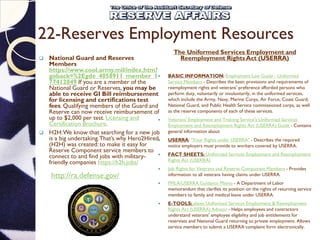 22-Reserves Employment Resources
 National Guard and Reserves
Members
https://www.cool.army.mil/index.htm?
goback=%2Egde_4058911_member_1
77412049 If you are a member of the
National Guard or Reserves, you may be
able to receive GI Bill reimbursement
for licensing and certifications test
fees. Qualifying members of the Guard and
Reserve can now receive reimbursement of
up to $2,000 per test. Licensing and
Certification Brochure.
 H2H:We know that searching for a new job
is a big undertaking.That’s why Hero2Hired
(H2H) was created: to make it easy for
Reserve Component service members to
connect to and find jobs with military-
friendly companies https://h2h.jobs/
The Uniformed Services Employment and
Reemployment Rights Act (USERRA)
 BASIC INFORMATION: Employment Law Guide - Uniformed
Service Members - Describes the basic provisions and requirements of
reemployment rights and veterans' preference afforded persons who
perform duty, voluntarily or involuntarily, in the uniformed services,
which include the Army, Navy, Marine Corps, Air Force, Coast Guard,
National Guard, and Public Health Service commissioned corps, as well
as the reserve components of each of these services.
 Veterans' Employment and Training Service's Uniformed Services
Employment and Reemployment Rights Act (USERRA) Guide - Contains
general information about
 USERRA: "Your Rights under USERRA" - Describes the required
notice employers must provide to workers covered by USERRA.
 FACT SHEETS: Uniformed Services Employment and Reemployment
Rights Act (USERRA)
 Job Rights for Veterans and Reserve Component Members - Provides
information to all veterans having claims under USERRA.
 FMLA/USERRA Guidance Memo - A Department of Labor
memorandum that clarifies its position on the rights of returning service
members to family and medical leave under USERRA.
 E-TOOLS: elaws Uniformed Services Employment & Reemployment
Rights Act (USERRA) Advisor - Helps employees and contractors
understand veterans' employee eligibility and job entitlements for
reservists and National Guard returning to private employment. Allows
service members to submit a USERRA complaint form electronically.
http://ra.defense.gov/
 