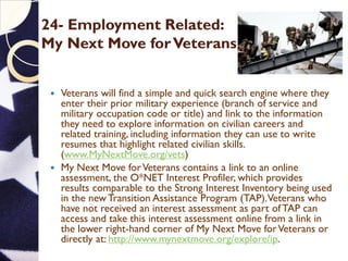 24- Employment Related:
My Next Move forVeterans
 Veterans will find a simple and quick search engine where they
enter their prior military experience (branch of service and
military occupation code or title) and link to the information
they need to explore information on civilian careers and
related training, including information they can use to write
resumes that highlight related civilian skills.
(www.MyNextMove.org/vets)
 My Next Move forVeterans contains a link to an online
assessment, the O*NET Interest Profiler, which provides
results comparable to the Strong Interest Inventory being used
in the new Transition Assistance Program (TAP).Veterans who
have not received an interest assessment as part of TAP can
access and take this interest assessment online from a link in
the lower right-hand corner of My Next Move forVeterans or
directly at: http://www.mynextmove.org/explore/ip.
 