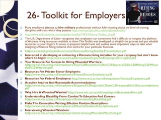 26- Toolkit for Employers
 Many employers attempt to hire military professionals without fully knowing about the level of training,
discipline and traits which they possess. http://www.projectedu.com/employer-toolkit/
 http://www.wrksolutions.com/employer/toolkit/TWS-Military-Toolkit_v5.pdf
 The U.S. Department of Labor recognizes that employers can sometimes find it difficult to navigate the plethora
ofVeterans hiring resources available to them.This Toolkit was developed to simplify the process and put valuable
resources at your finger's. It serves to pinpoint helpful tools and outline some important steps to take when
designing aVeterans hiring initiative that works for your particular business.
 http://www.dol.gov/vets/documents/VeteransHiringToolkit.Presentation.pdf
 Interested in developing or enhancing aVeterans hiring initiative for your company but don't know
where to begin: http://www.americasheroesatwork.gov/forEmployers/HiringToolkit
 Your Resource For Success In Hiring Wounded Warriors:
http://www.wtc.army.mil/employers/Your%20Resource%20for%20Success%20in%20Hiring%20Woun
ded%20Warriors.pdf
 Resources For Private Sector Employers:
http://www.wtc.army.mil/employers/PrivateSectorEmployers.pdf
 Resources For Federal Employers: http://www.wtc.army.mil/employers/FederalEmployers.pdf
 Acquired Injuries And Reasonable Accommodations:
http://www.wtc.army.mil/employers/Acquired%20injurieis%20and%20reasonable%20accomodations.
pdf
 Why Hire A Wounded Warrior? http://www.wtc.army.mil/employers/ReasonstoHire.pdf
 Understanding Disability From CombatTo Education And Careers:
http://www.wtc.army.mil/employers/UnderstandingDisability.pdf
 MakeThe Connection Writing Effective Position Descriptions:
http://www.wtc.army.mil/employers/EffectivePositionDescriptions.pdf
 Interviewing Wounded Warriors:
http://www.wtc.army.mil/employers/InterviewingWoundedWarriors.pdf
 