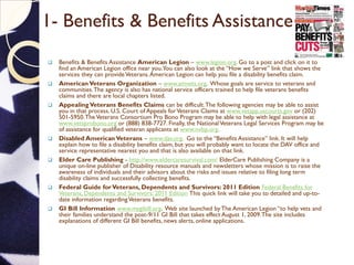 1- Benefits & Benefits Assistance
 Benefits & Benefits Assistance American Legion – www.legion.org. Go to a post and click on it to
find an American Legion office near you.You can also look at the “How we Serve” link that shows the
services they can provideVeterans.American Legion can help you file a disability benefits claim.
 American Veterans Organization – www.amvets.org. Whose goals are service to veterans and
communities.The agency is also has national service officers trained to help file veterans benefits
claims and there are local chapters listed.
 AppealingVeterans Benefits Claims can be difficult.The following agencies may be able to assist
you in that process. U.S. Court of Appeals forVeterans Claims at www.vetapp.uscourts.gov or (202)
501-5950.TheVeterans Consortium Pro Bono Program may be able to help with legal assistance at
www.vetsprobono.org or (888) 838-7727. Finally, the NationalVeterans Legal Services Program may be
of assistance for qualified veteran applicants at www.nvlsp.org.
 Disabled American Veterans – www.dav.org. Go to the “Benefits Assistance” link. It will help
explain how to file a disability benefits claim, but you will probably want to locate the DAV office and
service representative nearest you and that is also available on that link.
 Elder Care Publishing - http://www.eldercaresurvival.com/ ElderCare Publishing Company is a
unique on-line publisher of Disability resource manuals and newsletters whose mission is to raise the
awareness of individuals and their advisors about the risks and issues relative to filing long term
disability claims and successfully collecting benefits.
 Federal Guide forVeterans, Dependents and Survivors: 2011 Edition Federal Benefits for
Veterans, Dependents and Survivors: 2011 Edition This quick link will take you to detailed and up-to-
date information regardingVeterans benefits.
 GI Bill Information www.mygibill.org. Web site launched by The American Legion “to help vets and
their families understand the post-9/11 GI Bill that takes effect August 1, 2009.The site includes
explanations of different GI Bill benefits, news alerts, online applications.
 
