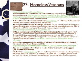 27- HomelessVeterans
 National Call Center for HomelessVeterans
HomelessVeterans 24/7 Hotline 1-877-424-3838.Find a list of veterans homeless
assistance by state at http://www.va.gov/homeless/docs/HCHV_Sites_ByState.pdf or go to
http://va.gov/homeless/help_a_homeless_veteran_general.asp?gclid=CJ6RqdSNtrECFQQJRQod
BD4ALA for more information aboutVA benefits.
 National Coalition for HomelessVeterans.www.nchv.org. or 1-800-vet-help Resources for
homeless veterans and/or veterans facing homelessness.
 You Fought for Our Home.We’ll Fight forYours: Are you currently at risk of losing your
housing? Are you having trouble finding or holding a job? Do you have health issues that make it
difficult to work?VA is here to provide you with the support you’ve earned:
http://www.va.gov/homeless/for_at_risk_veterans.asp
 HUD, in partnership with theVeterans Administration (VA) and the Department of
Labor (DOL), implemented theVeterans Homelessness Prevention Demonstration (VHPD).
Through HUD housing assistance,VA case management services, and DOL employment
counseling, this three agency partnership provides combined services for veterans who are at a
high risk of becoming homeless: https://www.onecpd.info/vhpd/vhpd-sites-and-contact-
information/
 Supportive Services (Housing and More) forVeteran Families Program: Click on
here to view the Grant Recipients 2013:
http://www.va.gov/HOMELESS/docs/SSVF/2013_SSVF_Awards_Final_71113.pdf
 You can contact those Non-Profs to receive further information and support
(NATIONWIDE LISTING)
 USVets Inc. – www.usvetsinc.org.This non-profit organization is dedicated to helping homeless
and at-risk veterans in their effort to reintegrate to civilian life. 12 locations across the nation
and a toll free number for veterans having challenges with reintegration. Excellent resource.
 