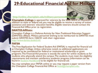 29-Educational Financial Aid for Military
 http://online.champlain.edu/military-personnel#financial-aid
 Champlain College is approved for veterans by the State Board of Education. In
addition to state or federal aid, you may be eligible to receive a variety of tuition
assistance and veterans’ education benefits. Eligible veterans should contact the
Financial Aid Office prior to registration.
 DANTES Affiliate:
 Champlain College is a Defense Activity for Non-Traditional Education Support
(DANTES) affiliate. Military personnel wishing to be reimbursed via DANTES must
submit DANTES form 1562/31 with their registration
http://www.dantes.doded.mil.
 FAFSA
 The Free Application for Federal Student Aid (FAFSA) is required for financial aid
at Champlain College. Unless otherwise noted, no additional applications are
required to be considered for federal or institutional scholarship or grant
programs.The Financial Aid process is exactly the same for online students as for
students who physically attend the campus.The students must meet the eligibility
requirements and maintain satisfactory academic progress (information can be
found in Student Handbook) to be eligible for financial aid.
 You may complete your FAFSA online or you may request a paper version from
the Champlain College Financial Aid Office at finaid@champlain.edu.
 