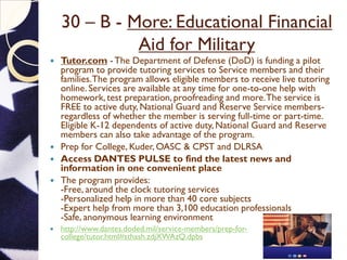 30 – B - More: Educational Financial
Aid for Military
 Tutor.com - The Department of Defense (DoD) is funding a pilot
program to provide tutoring services to Service members and their
families.The program allows eligible members to receive live tutoring
online. Services are available at any time for one-to-one help with
homework, test preparation, proofreading and more.The service is
FREE to active duty, National Guard and Reserve Service members-
regardless of whether the member is serving full-time or part-time.
Eligible K-12 dependents of active duty, National Guard and Reserve
members can also take advantage of the program.
 Prep for College, Kuder, OASC & CPST and DLRSA
 Access DANTES PULSE to find the latest news and
information in one convenient place
 The program provides:
-Free, around the clock tutoring services
-Personalized help in more than 40 core subjects
-Expert help from more than 3,100 education professionals
-Safe, anonymous learning environment
 http://www.dantes.doded.mil/service-members/prep-for-
college/tutor.html#sthash.zdjXWAzQ.dpbs
 
