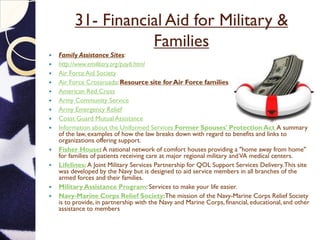 31- Financial Aid for Military &
Families
 Family Assistance Sites:
 http://www.emilitary.org/pay6.html
 Air Force Aid Society
 Air Force Crossroads: Resource site for Air Force families
 American Red Cross
 Army Community Service
 Army Emergency Relief
 Coast Guard Mutual Assistance
 Information about the Uniformed Services Former Spouses' Protection Act A summary
of the law, examples of how the law breaks down with regard to benefits and links to
organizations offering support.
 Fisher House: A national network of comfort houses providing a "home away from home"
for families of patients receiving care at major regional military andVA medical centers.
 Lifelines: A Joint Military Services Partnership for QOL Support Services Delivery.This site
was developed by the Navy but is designed to aid service members in all branches of the
armed forces and their families.
 Military Assistance Program: Services to make your life easier.
 Navy-Marine Corps Relief Society:The mission of the Navy-Marine Corps Relief Society
is to provide, in partnership with the Navy and Marine Corps, financial, educational, and other
assistance to members of the Naval Services of the United States, eligible family members, and
survivors when in need; and to receive and manage funds to administer these programs.
 