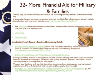 32- More: Financial Aid for Military
& FamiliesFinancial help for military families is available, as are counseling services, referrals, and other forms of
help.
It is essential that you reach out immediately when you need help.The following agencies work to help
military families with emergency financial needs: http://www.emilitary.org/pay6.html
 The Red Cross offers many orientation sessions to inform soldiers, Marines, airmen and sailors on
how best to access these services.
 UnitedWay
 Salvation Army
Installation Family Support Services (Emergency Relief)
 Military Families, Money and Mobility A must have booklet for all military families to help with
financial readiness and health. Prepared by the National Military Family Association:
http://www.saveandinvest.org/MilitaryCenter/
 Defense FinancialWebsite for Military Pay and Assistance Information
When your military member is deployed and you face financial difficulty with credit cards, you can call
them and many will work with you, sometimes even placing a hold on payments and interest accrual.
Military credit cards normally have this plan in place.
Whatever you do, please seek out help from these agencies and not quick cash or easy loan type of
establishments.They will charge high interest rates and lead you further into debt.
 Kiplinger’s 2012 Financial Field Manual:The Personal Financial Guide for Military Families (PDF) -
http://www.kiplinger.com/money/military/pdfs/Military_Families_Final.pdf
 