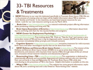 33- TBI Resources
& Treatments
 NEW!Welcome to our new link dedicated specifically toTraumatic Brain Injury (TBI).We are
in the process of creating what we hope will be helpful information aboutTBI to veterans,
their families and friends. In the meantime, we have listed several resources for you
below. Look for our new resource coming to you by March 2012.
 · Brain Line – http://www.brainline.org/ is a national multimedia project offering information
about preventing,treating and living withTBI.
 · Brain Injury Association of America – http://www.biausa.org/. Information about brain
injuries and living with them for the injured, families and caregivers.
 · NEW! Center for Deployment Psychology –
http://deploymentpsych.org/training/training-catalog/course-119-online-the-fundamentals-of-
traumatic-brain-injury-tbi Free training aboutTBI. Click on “Take for Free” and receive a very
up-to-date review ofTBI and how it may be diagnosed and/or treated. (NOTE: if the link does
not connect immediately, follow prompts and it should connect).
 · Cognitive Systems – http://www.cog-systems.com/ innovative treatment for mild traumatic
brain injury and other neurological injuries that can be done from home.
 · NEW! Defense andVeterans Brain Injury Center – www.dvbic.orgThe mission of the
Defense andVeterans Brain Injury Center (DVBIC) is to serve active duty military, their
beneficiaries, and veterans with traumatic brain injuries (TBIs) through state-of-the-art clinical
care, innovative clinical research initiatives and educational programs.
 · Resurrecting Lives –TBI – www.ResurrectingLives.orgThis organization is dedicated to
systematically, efficiently and successfully diagnosing and treating veterans who are returning
from war primarily in Iraq and Afghanistan for Traumatic Brain Injury (TBI) while also
contributing to the prevention ofTBI in the future. Helpful information is available on this site.
 · What isTBI – http://www.whatistib.org/This website has some general information, myths
aboutTBI, and a screening tool and is also linked to “Resurrecting Lives” website.
 