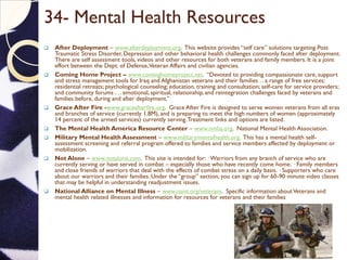 34- Mental Health Resources
 After Deployment – www.afterdeployment.org. This website provides “self care” solutions targeting Post
Traumatic Stress Disorder, Depression and other behavioral health challenges commonly faced after deployment.
There are self assessment tools, videos and other resources for both veterans and family members. It is a joint
effort between the Dept. of Defense,Veteran Affairs and civilian agencies.
 Coming Home Project – www.cominghomeproject.net. “Devoted to providing compassionate care, support
and stress management tools for Iraq and Afghanistan veterans and their families . . a range of free services:
residential retreats; psychological counseling; education, training and consultation; self-care for service providers;
and community forums . . . emotional, spiritual, relationship, and reintegration challenges faced by veterans and
families before, during and after deployment.”
 Grace After Fire -www.graceafterfire.org. Grace After Fire is designed to serve women veterans from all eras
and branches of service (currently 1.8M), and is preparing to meet the high numbers of women (approximately
14 percent of the armed services) currently serving.Treatment links and options are listed.
 The Mental Health America Resource Center – www.nmha.org. National Mental Health Association.
 Military Mental Health Assessment – www.militarymentalhealth.org. This has a mental health self-
assessment screening and referral program offered to families and service members affected by deployment or
mobilization.
 Not Alone – www.notalone.com. This site is intended for: · Warriors from any branch of service who are
currently serving or have served in combat – especially those who have recently come home. · Family members
and close friends of warriors that deal with the effects of combat stress on a daily basis. · Supporters who care
about our warriors and their families. Under the “group” section, you can sign up for 60-90 minute video classes
that may be helpful in understanding readjustment issues.
 National Alliance on Mental Illness – www.nami.org/veterans. Specific information aboutVeterans and
mental health related illnesses and information for resources for veterans and their families.
 