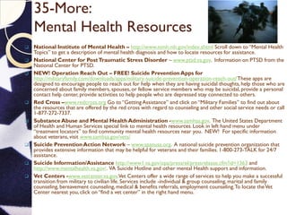 35-More:
Mental Health Resources
 National Institute of Mental Health – http://www.nimh.nih.gov/index.shtml Scroll down to “Mental Health
Topics” to get a description of mental health diagnosis and how to locate resources for assistance.
 National Center for PostTraumatic Stress Disorder – www.ptsd.va.gov. Information on PTSD from the
National Center for PTSD.
 NEW! Operation Reach Out – FREE! Suicide Prevention Apps for
http://militaryfamily.com/downloads/apps/military-suicide-prevention-operation-reach-out/These apps are
designed to encourage people to reach out for help when they are having suicidal thoughts, help those who are
concerned about family members, spouses, or fellow service members who may be suicidal, provide a personal
contact help center, provide activities to help people who are depressed stay connected to others.
 Red Cross –www.redcross.org Go to “Getting Assistance” and click on “Military Families” to find out about
the resources that are offered by the red cross with regard to counseling and other social service needs or call
1-877-272-7337.
 Substance Abuse and Mental Health Administration -www.samhsa.gov. The United States Department
of Health and Human Services special link to mental health resources. Look in left hand menu under
“treatment locators” to find community mental health resources near you. NEW! For specific information
about veterans, visit www.samhsa.gov/vets/
 Suicide PreventionAction Network – www.spanusa.org. A national suicide prevention organization that
provides extensive information that may be helpful for veterans and their families. 1-800-273-TALK for 24/7
assistance.
 Suicide Information/Assistance http://www1.va.gov/opa/pressrel/pressrelease.cfm?id=1363 and
http://www.mentalhealth.va.gov/. VA Suicide Hotline and other mental Health support and information.
 Vet Centers -www.vetcenter.va.gov.Vet Centers offer a wide range of services to help you make a successful
transition from military to civilian life. Services include -individual & group counseling, marital and family
counseling, bereavement counseling, medical & benefits referrals, employment counseling.To locate theVet
Center nearest you, click on “find a vet center” in the right hand menu.
 