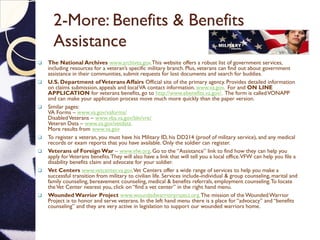 2-More: Benefits & Benefits
Assistance
 The National Archives www.archives.gov.This website offers a robust list of government services,
including resources for a veteran’s specific military branch. Plus, veterans can find out about government
assistance in their communities, submit requests for lost documents and search for buddies.
 U.S. Department ofVeterans Affairs Official site of the primary agency. Provides detailed information
on claims submission, appeals and localVA contact information. www.va.gov. For and ON LINE
APPLICATION for veterans benefits, go to http://www.ebenefits.va.gov/. The form is calledVONAPP
and can make your application process move much more quickly than the paper version.
 Similar pages:
VA Forms – www.va.gov/vaforms/
DisabledVeterans – www.vba.va.gov/bln/vre/
Veteran Data – www.va.gov/vetdata.
More results from www.va.gov
 To register a veteran, you must have his Military ID, his DD214 (proof of military service), and any medical
records or exam reports that you have available. Only the soldier can register.
 Veterans of Foreign War – www.vfw.org. Go to the “Assistance” link to find how they can help you
apply forVeterans benefits.They will also have a link that will tell you a local office.VFW can help you file a
disability benefits claim and advocate for your soldier.
 Vet Centers www.vetcenter.va.gov.Vet Centers offer a wide range of services to help you make a
successful transition from military to civilian life. Services include-individual & group counseling, marital and
family counseling, bereavement counseling, medical & benefits referrals, employment counseling.To locate
theVet Center nearest you, click on “find a vet center” in the right hand menu.
 Wounded Warrior Project www.woundedwarriorproject.org.The mission of the WoundedWarrior
Project is to honor and serve veterans. In the left hand menu there is a place for “advocacy” and “benefits
counseling” and they are very active in legislation to support our wounded warriors home.
 