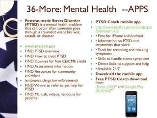 36-More: Mental Health --APPS
 Posttraumatic Stress Disorder
(PTSD) is a mental health problem
that can occur after someone goes
through a traumatic event like war,
assault, or disaster.
 www.ptsd.va.gov
 FIND PTSD overview
 FIND How to treat PTSD
 FIND Courses for free CE/CME credit
 FIND Assessment information
 FIND Resources for community
providers
 (employers, clergy, law enforcement)
 FINDWhere to refer to get help for
PTSD
 FIND Manuals, videos, handouts for
patients
 PTSD Coach mobile app
 http://www.ptsd.va.gov/public/pages
/ptsdcoach.asp
 • Free for iPhone and Android
 • Information on PTSD and
treatments that work
 • Tools for screening and tracking
symptoms
 • Skills to handle stress symptoms
 • Direct links to support and help
 • Available 24/7
 Download the mobile app
 Free PTSD Coach download
from:
iTunes (iOS)* and Google Play
(Android)*
 