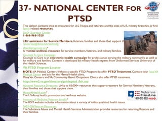 37- NATIONAL CENTER FOR
PTSD
 This section contains links to resources for U.S.Troops andVeterans and the sites of U.S. military branches or find
family related resources.
 DoD Outreach Center
1-866-966-1020
24/7 assistance for Service Members,Veterans, families and those that support them.
resources@dcoeoutreach.org
 afterdeployment.org*
A mental wellness resource for service members,Veterans, and military families.
 Courage To Care Campaign
Courage to Care is an electronic health campaign for professionals serving the military community, as well as
for military and families. Content is developed by military health experts from Uniformed Services University of
the Health Sciences.
 VA PTSD Program Locator
 NOTE:VA Medical Centers without a specific PTSD Program do offer PTSDTreatment. Contact your localVA
Medical Center and ask for the Mental Health clinic.
ManyVet Centers andVA Community Based Outpatient Clinics also offer PTSD treatment.
 http://www2.va.gov/directory/guide/ptsd_flsh.asp
 National Resource Directory: Links to 10,000+ resources that support recovery for Service Members,Veterans,
their families and those that support them.
 Hooah4Health.com*
The US Army health promotion and wellness website.
 Institute of Medicine:Veterans Health*
The IOM website includes information about a variety of military-related health issues.
 SAMHSAVeteran Resources
The Substance Abuse and Mental Health Services Administration provides resources for returningVeterans and
their families.
 