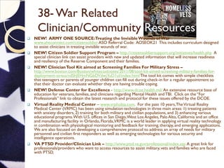 38- War Related
Clinician/Community Resources
 NEW! ARMY ONE SOURCE:Treating the InvisibleWounds of War
www.aheconnect.com/citizensoldier ASO Referral Code: AOSEOK21 This includes curriculum designed
to assist clinicians in treating invisible wounds of war.
 NEW! Citizen Soldier Support Program – http://citizensoldiersupport.org/initiatives/health.php A
special clinician link can assist providers with new and updated information that will increase readiness
and resiliency of the Reserve Component and their families.
 NEW! ClinicianTool Kit aimed at Screening Families For Military Stress –
http://www.boston.com/Boston/whitecoatnotes/2011/08/tool-kit-aimed-screening-military-families-for-
deployment-stress/ndShJEHmNGbDVdwjYuD1uI/index.htmlThe tool kit comes with simple checklists
that teenagers or parents of younger children can fill out during check-in for a regular appointment so
that their doctor can evaluate whether they are having trouble coping.
 NEW! Defense Center for Excellence - http://www.dcoe.health.mil/ An extensive resource base of
education for veterans, families, and clinicians regarding Mental Health andTBI. Click on the “For
Professionals” link to obtain the latest research and protocol for these issues offered by the DCOE.
 Virtual Reality Medical Center – www.vrphobia.com. For the past 10 years,TheVirtual Reality
Medical Center (VRMC) has been using simulation technologies in three main areas: 1) treating patients
with anxiety disorders, 2) training for both military and civilian populations, and 3) enhancing various
educational programs.With U.S. offices in San Diego,West Los Angeles, Palo Alto, California and an office
and manufacturing facility in Orlando, Florida,VRMC is a world leader in applying virtual reality technology
in combination with physiological monitoring and feedback for training, therapy, and emerging applications.
We are also focused on developing a comprehensive protocol to address an array of needs for military
personnel and civilian first responders as well as emerging technologies for various security and
intelligence operations.
 VA PTSD Provider/Clinician Link – http://www.ptsd.va.gov/professional/index.asp A great link for
professionals/providers who want to access resources to assist military, vets and families who are faced
with PTSD.
 