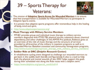 39 – Sports Therapy for
Veterans:
 The mission of Adaptive Sports Access for Wounded Warriors is to ensure
that free transportation is available forWoundedWarriors to participate in
Adaptive Sports events.
 It is proven that adaptive sports programs offer tremendous help in the healing
of body, mind and spirit.
 http://www.adaptivesportsaccess.org/
 MusicTherapy with Military Service Members
 MT-BC provides group and individual music therapy to military service
members diagnosed with PTSD,TBI, physical injuries, substance abuse, chemical
dependency, and other challenges. In this AMTA-Pro podcast, Rebecca gives us
an overview of the role of music therapy and the structure of services
provided to all branches of the military in inpatient programs as well as in
WoundedWarrior Battalion transition and community reintegration programs.
http://www.musictherapy.org/music_therapy_with_military_service_members/
 Soldier Ride at DRC (Dolphin Research Center)
 A rehabilitative cycling event designed to challenge our wounded warriors to
get back in the saddle, both literally and figuratively. It also is a tool to help
both the physical and mental wounds of war. DRC helps support the goals
during their scheduled visit along the Ride route with a dolphin swim.
 https://www.dolphins.org/special_needs?aid=4
 