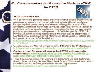 40 - Complementary and Alternative Medicine (CAM)
for PTSD
 VA facilities offer CAM
 VA is committed to providing patient-centered care that includes evidence-based
treatments forVeterans with mental health and behavioral health conditions.
Recognizing the interest among manyVeterans in being able to access CAM
approaches,VA facilities may choose to provide supportive services in addition to
established evidence-based therapies and medications.VA does not have specific
policies or guidance related to the provision of CAM therapies for PTSD (29).
However,VA is implementing mechanisms to the track use and effectiveness of
CAM amongVA patients, which will inform future clinical guidance, policies, and
best practices for use of CAM modalities.
http://www.ptsd.va.gov/professional/treatment/overview/complementary_alternativ
e_for_ptsd.asp
 Complementary and Alternative Treatments for PTSD info for Professionals:
http://www.ptsd.va.gov/professional/newsletters/research-quarterly/v23n2.pdf
 Options expand for wounded as more heal PTSD with alternative
treatments: http://www.stripes.com/options-expand-for-wounded-as-
more-heal-ptsd-with-alternative-treatments-1.179932
 There & Back Again works with veterans pre-deployment and post-deployment
through the Active Army, National Guard,Army Reserve,Veterans Administration,
StudentVeteran Associations, andVeterans Service Organizations:
http://thereandbackagain.org/services/veteran-services/
 