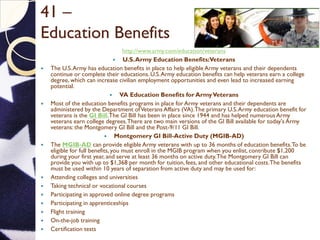 41 –
Education Benefits
http://www.army.com/education/veterans
 U.S.Army Education Benefits:Veterans
 The U.S.Army has education benefits in place to help eligible Army veterans and their dependents
continue or complete their educations. U.S.Army education benefits can help veterans earn a college
degree, which can increase civilian employment opportunities and even lead to increased earning
potential.
 VA Education Benefits for ArmyVeterans
 Most of the education benefits programs in place for Army veterans and their dependents are
administered by the Department ofVeterans Affairs (VA).The primary U.S.Army education benefit for
veterans is the GI Bill.The GI Bill has been in place since 1944 and has helped numerous Army
veterans earn college degrees.There are two main versions of the GI Bill available for today's Army
veterans: the Montgomery GI Bill and the Post-9/11 GI Bill.
 Montgomery GI Bill-Active Duty (MGIB-AD)
 The MGIB-AD can provide eligible Army veterans with up to 36 months of education benefits.To be
eligible for full benefits, you must enroll in the MGIB program when you enlist, contribute $1,200
during your first year, and serve at least 36 months on active duty.The Montgomery GI Bill can
provide you with up to $1,368 per month for tuition, fees, and other educational costs.The benefits
must be used within 10 years of separation from active duty and may be used for:
 Attending colleges and universities
 Taking technical or vocational courses
 Participating in approved online degree programs
 Participating in apprenticeships
 Flight training
 On-the-job training
 Certification tests
 