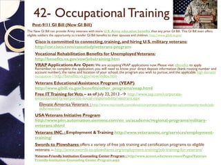 42- Occupational Training
 Post-9/11 GI Bill (New GI Bill)
 The New GI Bill can provide Army veterans with more U.S. Army education benefits than any prior GI Bill. This GI Bill even offers
eligible soldiers the opportunity to transfer GI Bill benefits to their spouses and children. http://www.gibill.va.gov/
 Cisco is committed to connecting,training, and hiring U.S. military veterans:
http://csr.cisco.com/casestudy/veterans-program
 Vocational Rehabilitation Benefits for UnemployedVeterans:
http://benefits.va.gov/vow/jobstraining.htm
 VRAP ApplicationsAre Open: We are acceptingVRAP applications now. Please visit eBenefits to apply.
Remember, to complete the application, you will need to know your direct deposit information (bank routing number and
account number), the name and location of your school, the program you wish to pursue, and the applicable high demand
occupation : http://benefits.va.gov/vow/index.htm
 Veterans EducationalAssistance Program (VEAP)
http://www.gibill.va.gov/benefits/other_programs/veap.html
 Free ITTraining forVets – as of July 22, 2013 - http://www.sap.com/corporate-
en/sustainability/corporate-social-responsibility/veterans.epx
 Elevate AmericaVeterans : http://www.microsoft.com/about/corporatecitizenship/en-us/community-tools/job-
skills/veterans/
 USAVeterans Initiative Program
http://www.plm.automation.siemens.com/en_us/academic/regional-programs/military-
veterans.shtml
 Veterans INC. : Employment &Training http://www.veteransinc.org/services/employment-
training/
 Swords to Plowshares offers a variety of free job training and certification programs to eligible
veterans -- http://www.swords-to-plowshares.org/employment-training/job-training-for-veterans/
 Veteran-Friendly Institution Counseling Center Program : http://www.acenet.edu/news-room/Pages/Veteran-
Friendly-Institution-Counseling-Center-Program.aspx
 