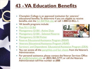 43 -VA Education Benefits
 Champlain College is an approved institution for veterans’
educational benefits.To determine if you are eligible to receive
benefits, visit the G.I. BillWeb site or call 1-888-GI-BILL-1.
 VA benefit programs include:
 Post 9/11 GI Bill
 Montgomery GI Bill - Active Duty
 Montgomery GI Bill - Selected Reserve
 Montgomery GI Bill Kicker
 Reserve Educational Assistance Program (REAP)
 Veterans Educational Assistance Program (VEAP)
 Survivors’ and Dependents’ Educational Assistance Program (DEA)
 You can access all the pamphlets and fact sheets from theVeteran’s
Administration.
 For personal assistance, please contact theVeteran Services Office
at sco@champlain.edu or (802) 865-5777, or call theVeterans
Administration toll-free number at (888) 442-4551.
 