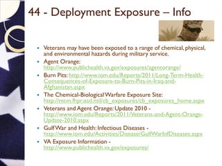 44 - Deployment Exposure – Info
 Veterans may have been exposed to a range of chemical, physical,
and environmental hazards during military service.
 Agent Orange:
http://www.publichealth.va.gov/exposures/agentorange/
 Burn Pits: http://www.iom.edu/Reports/2011/Long-Term-Health-
Consequences-of-Exposure-to-Burn-Pits-in-Iraq-and-
Afghanistan.aspx
 The Chemical-BiologicalWarfare Exposure Site:
http://mcm.fhpr.osd.mil/cb_exposures/cb_exposures_home.aspx
 Veterans and Agent Orange: Update 2010 -
http://www.iom.edu/Reports/2011/Veterans-and-Agent-Orange-
Update-2010.aspx
 GulfWar and Health: Infectious Diseases -
http://www.iom.edu/Activities/Disease/GulfWarInfDiseases.aspx
 VA Exposure Information -
http://www.publichealth.va.gov/exposures/
 