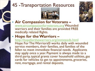 45 -Transportation Resources
 Air Compassion forVeterans –
www.aircompassionforveterans.org Wounded
warriors and their families are provided FREE
medically related flights.
 Hope for the Warriors –
http://hopeforthewarriors.org/immneeds.html
Hope ForThe Warriors® works daily with wounded
service members, their families, and families of the
fallen to meet immediate financial needs. Applicants
may apply once a year. Payment is always made to a
third party, typical grants cover household utilities, gas
cards for vehicles to get to appointments, groceries,
rent, mortgage, and rental deposits.
 