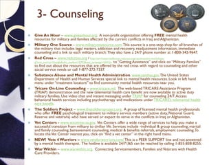 3- Counseling
 Give An Hour – www.giveanhour.org. A non-profit organization offering FREE mental health
resources for military and families affected by the current conflicts in Iraq and Afghanistan.
 Military One Source - www.militaryonesource.com.This source is a one-stop shop for all branches of
the military that includes legal matters, addiction and recovery, readjustment information, immediate
counseling and a link to each military branch.They also have a 24/7 phone number at 1-800-342-9647.
 Red Cross – www.redcross.org / http://servicesarmedforces.redcross.org/reconnection-workshops-
g/?utm_source=Google&utm_medium=CPC&utm_campaign=SAFGo to “Getting Assistance” and click on “Military Families”
to find out about the resources that are offered by the red cross with regard to counseling and other
social service needs or call 1-877-272-7337.
 Substance Abuse and Mental Health Administration. www.samhsa.gov.The United States
Department of Health and Human Services special link to mental health resources. Look in left hand
menu under “treatment locators” to find community mental health resources near you.
 Tricare On-Line Counseling – www.tricare.mil. The web-based TRICARE Assistance Program
(TRIAP) demonstration and the new telemental health care benefit are now available to active duty
military families. Use video chat and instant messaging under TRIAP for counseling 24/7.Access
behavioral health services including psychotherapy and medications under TRICARE’s telemental health
care benefit.
 The Soldiers Project – www.thesoldiersproject.org. A group of licensed mental health professionals
who offer FREE psychological treatment to military service members (active duty, National Guard,
Reserve and veterans) who have served or expect to serve in the conflicts in Iraq or Afghanistan.
 Vet Centers - www.vetcenter.va.gov. Vet Centers offer a wide range of services to help you make a
successful transition from military to civilian life. Services include -individual & group counseling, marital
and family counseling, bereavement counseling, medical & benefits referrals, employment counseling.To
locate theVet Center nearest you, click on “find a vet center” in the right hand menu.
 NEW! Vets 4 Warriors – www.vetsforwarriors.com/ This is a PEER SUPPORT line and not answered
by a mental health therapist. The hotline is available 24/7/365 can be reached by calling 1-855-838-8255.
 War Within – www.warwithin.org. Connecting Servicemembers, Families andVeterans with Health
Care Providers.
 