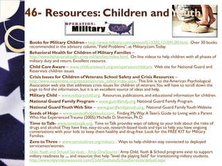 46- Resources: Children andYouth
 Books for Military Children - http://www.military.com/opinion/0,15202,121091,00.html. Over 30 books
recommended in the advisory column,“Field Problems”, at Military.com.Today.
 Behavioral Health for Children of Military Families –
http://www.behavioralhealth.army.mil/families/index.html. On line videos to help children with all phases of
military duty and return. Excellent resource.
 Child Care Aware – www.childcareaware.org/en/operationchildcare. Web site for National Guard and
Reservists children issues.
 Crisis Issues for Children ofVeterans School Safety and Crisis Resources –
http://www.nasponline.org/resources/crisis_safety/index.aspx. This link is to the American Psychological
Association web site that addresses crisis issues for children of veterans.You will have to scroll down the
page to find the information, but it is an excellent source of ideas and help.
 Military Child – www.militarychild.org. Resources, publications,and educational information for children.
 National Guard Family Program – www.guardfamily.org. National Guard Family Program.
 National GuardYouthWeb Site – www.guardfamilyyouth.org. National Guard FamilyYouthWebsite.
 Seeds of Hope – www.seedsofhopebooks.com. Finding My Way:A Teen’s Guide to Living with a Parent
Who Has ExperiencedTrauma (2005) Michelle D. Sherman, Ph.D.
 Time toTalk- www.timetotalk.org. Time toTalk provides ways of talking to your kids about the risks of
drugs and alcohol.They have free, easy-to-use, research-based tools and tips to help you have ongoing
conversations with your kids to keep them healthy and drug-free. Look for the FREE KIT for Military
Families.
 Zero toThree – www.zerotothree.org/military . Ways to help children stay connected to deployed
servicemen/women.
 Child, Youth and School Services - Army OneSource : Army Child, Youth & School programs exist to support
military readiness by ... and resources that help "level the playing field" for transitioning military students.
http://www.myarmyonesource.com/ChildYouthandSchoolServices/default.aspx
 