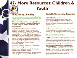 47- More Resources: Children &
Youth
Study Strong /Tutoring School & Community Resources
 http://www.myarmyonesource.com/ChildYout
handSchoolServices/CYSServicesOnlineTutor
ing/Default.aspx
 Tutor.com is a live, online tutoring and career
help service available in English and Spanish
24 hours a day, no matter where you live.
 How it Works:
 Army affiliated students submit a one-time
registration (at right) to obtain their passcode.
Students can then use it to log in (at right) from
home or any computer.They enter their grade level
and the subject they need help in.They are then
connected to the first available subject expert tutor
in an online classroom. Students and tutors work
together in an online classroom using controlled
chat and an interactive white board. Students can
send computer files, such as essays, to the tutor for
review and assistance.They can also share
educational websites.
 Educational support is available for Kindergarten –
12th grade and college prep.
 Subjects supported are all grade levels of math,
science, English, and social studies.
 Preparations for career transitions, writing resumes
and studying for exams are available for Adults.
 SCHOOLQUEST-Designed for military students, their
families and the caring professionals who support them,
SchoolQuest is an educational resource tool from the
Military Child Education Coalition. It is meant to facilitate the
search for new schools and centralize resources. For more
information, go to
 website: http://www.schoolquest.org
 SOAR is designed for military families, and is easily accessible
worldwide. Students take an assessment aligned to state
standards, and SOAR directs them to individualized tutorials to
improve skills where needed. For more information on SOAR
go to: http://www.soarathome.org/ or
www.militaryimpactedschoolsassociation.org
 STOMP - Specialized Training of Military Families is a federally
funded Parent Training and Information (PTI) Center
established to assist military families who have children with special
education or health needs. For more information go to e-mail:
stomp@wapave.org or Web Page: www.stompproject.org
 NACCRRA- National Association of Child Care of
Resource & Referral is our nation‘s leading voice for child
care. Within NACCRRA, Child Care Aware® of
America is working with the U.S. Military Services to help
those who serve in the military find and afford child care that
suits their unique needs. If you need assistance, please contact
us toll free at 1-800-424-2246, or send an email to
msp@naccrra.org
 