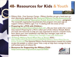 48- Resources for Kids &Youth
 Military Kids - Free Summer Camps - Military families can get a head start on
their planning by applying for the National Military Family Association's -
www.militaryfamily.org/ Operation Purple Summer Camp - program.
The nonprofit organization launched this free program nine years ago to
support military children, ages 7 to 17, dealing with the stress of war.
 Preparing for a PCS with Children -
http://www.militaryhomefront.dod.mil/ - Do you have orders for a new
duty station? Preparing for a PCS is often part of the military lifestyle. Below
are tools and resources to help you stay organized to ensure a smooth move,
learn about your new installation, and help your teenager cope with an
upcoming relocation - HelpingYourTeenager Cope with Relocation
 10Things MilitaryTeensWantYou to Know (PDF) -
http://www.militaryfamily.org/assets/pdf/What-Military-Teens-Want-You-to-
Know-Toolkit.pdfThe National Military Family Association created this toolkit
to give the people in military teens’ lives a way to help them manage the best
and hardest parts of military life.
 Resources for Supporting the Military Child -
http://www.aasa.org/content.aspx?id=9004
 