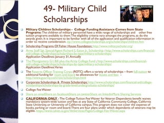 49- Military Child
Scholarships
 Military Children Scholarships - College Funding Assistance Comes from State
Programs: The children of military personnel have a wide range of scholarships and other free
tuition programs available to them.The eligibility criteria vary amongst the programs, as do the
awards given. It is important to be familiar with all of the application and qualification information in
order to receive consideration. ttp://www.collegescholarships.org/scholarships/children.htm
 Scholarship Programs Of Fisher House Foundation: http://www.militaryscholar.org/
 Army Staff Sgt. Special Agent Richard S. Eaton Jr., Scholarship : http://www.scholarships.com/financial-
aid/college-scholarships/scholarships-by-type/military-scholarships/
Application Deadlines: January 31,Annually
 The Montgomery G.I. Bill plus the Army College Fund ; http://www.scholarships.com/financial-
aid/college-scholarships/scholarships-by-type/military-scholarships/
Application Deadlines:Varies
 The Reserve OfficerTraining Corps (ROTC) offers a variety of scholarships – from full-tuition to
additional funding for room and board to allowances for books and fees -
http://www.goarmy.com/rotc/scholarships.html
 Corporate Scholarships & Private Scholarships: http://www.scholarships.com/financial-aid/college-
scholarships/scholarships-by-grade-level/undergraduate-scholarships/
 College Fee Waiver
 Share on emailShare on facebookShare on twitterShare on linkedinMore Sharing Services
 CALIFORNIA ONLY -The CollegeTuition Fee Waiver forVeteran Dependents benefit waives
mandatory system-wide tuition and fees at any State of California Community College, California
State University, or University of California campus.This program does not cover the expense of
books, parking or room and board.There are four plans under which dependents of veterans may be
eligible. https://www.calvet.ca.gov/VetServices/Pages/College-Fee-Waiver.aspx
 