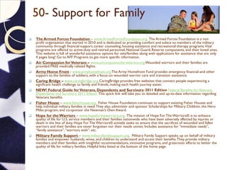 50- Support for Family
 The Armed Forces Foundation – www.ArmedForcesFoundation.org. The Armed Forces Foundation is a non
profit organization that started in 2010 and is dedicated to providing comfort and solace to members of the military
community through financial support, career counseling, housing assistance and recreational therapy programs.Vital
programs are offered to active-duty and retired personnel, National Guard, Reserve components, and their loved ones.
This website is full of wonderful assistance options for vets/families along with applications for assistance that are only
4 pages long! Go to AFF Programs to get more specific information.
 Air Compassion forVeterans – www.aircompassionforveterans.orgWounded warriors and their families are
provided FREE medically related flights.
 Army Home Front - www.armyhomefront.orgThe Army Homefront Fund provides emergency financial and other
support to the families of soldiers, with a focus on wounded warrior care and transition assistance.
 Caring Bridge – www.caringbridge.org CaringBridge provides free websites that connect people experiencing a
significant health challenge to family and friends, making each health journey easier.
 NEW! Federal Guide forVeterans, Dependents and Survivors: 2011 Edition Federal Benefits forVeterans,
Dependents and Survivors: 2011 Edition This quick link will take you to detailed and up-to-date information regarding
Veterans benefits.
 Fisher House – www.fisherhouse.org. Fisher House Foundation continues to support existing Fisher Houses and
help individual military families in need.They also administer and sponsor Scholarships for Military Children, the Hero
Miles program, and co-sponsor the Newman’s Own Award.
 Hope for the Warriors – www.hopeforthewarriors.org. The mission of Hope For The Warriors® is to enhance
quality of life for U.S. service members and their families nationwide who have been adversely affected by injuries or
death in the line of duty. Hope For The Warriors® actively seeks to ensure that the sacrifices of wounded and fallen
warriors and their families are never forgotten nor their needs unmet. Includes assistance for “immediate needs”,
“family assistance”,“warriors wish”, etc.
 Military Family Support – www.militaryfamilysupport.org. Military Family Support speaks up on behalf of military
families and empower husbands, wives, and children to understand and access their benefits.They provide military
members and their families with insightful recommendations, innovative programs, and grassroots efforts to better the
quality of life for military families. Helpful links listed at the bottom of the home page.
 