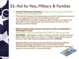 52- Aid forVets, Military & Families
 Fund forVeterans’ Assistance - http://www.tvc.texas.gov/Fund-
for-Veterans-Assistance.aspx
 The Fund forVeterans’ Assistance program awards reimbursement grants
in two categories: FVA General Assistance Grants and
Housing4TexasHeroes. Both categories offer funding to non-profit and
local government organizations to provide direct services toTexas
Veterans and their families.
 Federal grants help connect veterans to their communities –
Washington State
http://www.wsdot.wa.gov/News/2012/07/17_vets_grant.htm
 OLYMPIA – Washington’s military veterans and their families will have
better information about and access to reliable transportation options
thanks to four federal grants totaling more than $400,000.
Hopelink, Paratransit Services, Human Services Council and Pierce
County Community Connections will use the Federal Transit
Administration (FTA) grants to make existing transportation options for
vets just a mouse click or a phone call away.
 