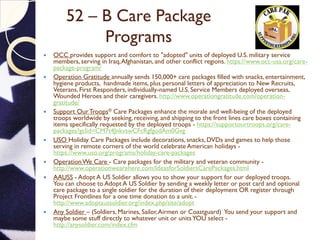 52 – B Care Package
Programs
 OCC provides support and comfort to "adopted" units of deployed U.S. military service
members, serving in Iraq,Afghanistan, and other conflict regions. https://www.occ-usa.org/care-
package-program/
 Operation Gratitude annually sends 150,000+ care packages filled with snacks, entertainment,
hygiene products, handmade items, plus personal letters of appreciation to New Recruits,
Veterans,First Responders, individually-named U.S. Service Members deployed overseas,
Wounded Heroes and their caregivers. http://www.operationgratitude.com/operation-
gratitude/
 Support OurTroops® Care Packages enhance the morale and well-being of the deployed
troops worldwide by seeking, receiving, and shipping to the front lines care boxes containing
items specifically requested by the deployed troops - https://supportourtroops.org/care-
packages?gclid=CM7t4JnkvswCFcRgfgodAm0Gvg
 USO Holiday Care Packages include decorations, snacks, DVDs and games to help those
serving in remote corners of the world celebrate American holidays -
https://www.uso.org/programs/holiday-care-packages
 OperationWe Care - Care packages for the military and veteran community -
http://www.operationwearehere.com/IdeasforSoldiersCarePackages.html
 AAUSS - Adopt A US Soldier allows you to show your support for our deployed troops.
You can choose to Adopt A US Soldier by sending a weekly letter or post card and optional
care package to a single soldier for the duration of their deployment OR register through
Project Frontlines for a one time donation to a unit. -
http://www.adoptaussoldier.org/index.php/site/adopt
 Any Soldier – (Soldiers, Marines, Sailor,Airmen or Coastguard) You send your support and
maybe some stuff directly to whatever unit or unitsYOU select -
http://anysoldier.com/index.cfm
 