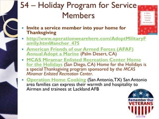 54 – Holiday Program for Service
Members
 Invite a service member into your home for
Thanksgiving
 http://www.operationwearehere.com/AdoptMilitaryF
amily.html#anchor_475
 American Friends of our Armed Forces (AFAF)
Annual Adopt a Marine (Palm Desert, CA)
 MCAS Miramar Enlisted Recreation Center Home
for the Holidays (San Diego, CA) Home for the Holidays is
a special Thanksgiving program sponsored by the MCAS
Miramar Enlisted Recreation Center.
 Operation Home Cooking (San Antonio,TX) San Antonio
area families can express their warmth and hospitality to
Airmen and trainees at Lackland AFB
 