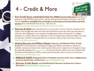4 - Credit & More
 Free Credit Score and AnalysisTool The FINRA Investor Education Foundation is
pleased to make FICO® credit scores—and the educational information and tools in the FICO
Standard product—available free of charge to active duty servicemembers and their
spouses who could benefit from its use. - See more at:
http://www.saveandinvest.org/ControlDebt/CreditScore/P124370
 Veterans & Debt; Like many Americans, you and other current or former members of the
military may struggle with debt and other personal-finance issues.Your bills may have piled up
while you were deployed, or you may face unemployment without the benefit of a college
education or another safety net to fall back on.The U.S. Department ofVeterans Affairs can help,
but let's face it, theVA is swamped. Read on to discover ways to help control your finance:
http://www.debt.org/veterans/
 HelpingVeterans and Military Repair, Improve, and MaintainTheir Credit
Scores: VA Credit Solutions is dedicated to helping the Military andVeterans of America
establish, maintain and repair their credit.A good credit score is important to all aspects of your
life, especially applying for aVA home loan or personal loan.As aVeteran you are entitled under
theVeterans Housing Act of 1970, to many exclusive benefits when it comes to home loans:
http://www.vacreditsolutions.com/
 REBUILD HOPE: Helping families of disabled veterans of the wars in Afghanistan
and Iraq rebuild their civilian lives: http://rebuildhope.org/
 Veterans Credit Repair was Established forVeterans, byVeterans to Serve
Veterans! http://veteranscreditrepair.org/
 