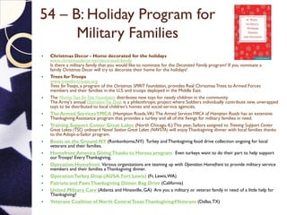 54 – B: Holiday Program for
Military Families
 Christmas Decor - Home decorated for the holidays
www.christmasdecor.net/decorated-family
Is there a military family that you would like to nominate for the Decorated Family program? If you nominate a
family Christmas Decor will try to decorate their home for the holidays!
 Trees forTroops
www.treesfortroops.org
Trees forTroops, a program of the Christmas SPIRIT Foundation, provides Real Christmas Trees to Armed Forces
members and their families in the U.S. and troops deployed in the Middle East.
 The MarineToys forTots Foundation distributes new toys for needy children in the community.
The Army's annual OperationToy Drop is a philanthropic project where Soldiers individually contribute new, unwrapped
toys to be distributed to local children's homes and social service agencies.
 The Armed ServicesYMCA (Hampton Roads,VA) The Armed ServicesYMCA of Hampton Roads has an extensive
Thanksgiving Assistance program that provides a turkey and all of the fixings for military families in need.
 Training Support Center Great Lakes (North Chicago, IL) This year, Sailors assigned to Training Support Center
Great Lakes (TSC) onboard Naval Station Great Lakes (NAVSTA) will enjoy Thanksgiving dinner with local families thanks
to the Adopt-a-Sailor program.
 Boots on the Ground NY (Ronkonkoma,NY) Turkey and Thanksgiving food drive collection ongoing for local
veterans and their families.
 Homefront America GivingThanks to Heroes program Even turkeys want to do their part to help support
our Troops! EveryThanksgiving,
 Operation Homefront Various organizations are teaming up with Operation Homefront to provide military service
members and their families a Thanksgiving dinner.
 OperationTurkey Drop (AUSA Fort Lewis) (Ft. Lewis,WA)
 Patriots and PawsThanksgiving Dinner Bag Drive (California)
 United Military Care (Atlanta and Hinesville, GA) Are you a military or veteran family in need of a little help for
Thanksgiving?
 Veterans Coalition of North CentralTexasThanksgiving4Veterans (Dallas,TX)
 