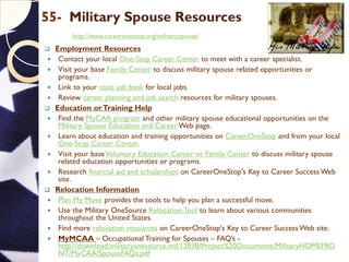 55- Military Spouse Resources
http://www.careeronestop.org/militaryspouse/
 Employment Resources
 Contact your local One-Stop Career Center to meet with a career specialist.
 Visit your base Family Center to discuss military spouse related opportunities or
programs.
 Link to your state job bank for local jobs.
 Review career planning and job search resources for military spouses.
 Education orTraining Help
 Find the MyCAA program and other military spouse educational opportunities on the
Military Spouse Education and Career Web page.
 Learn about education and training opportunities on CareerOneStop and from your local
One-Stop Career Center.
 Visit your baseVoluntary Education Center or Family Center to discuss military spouse
related education opportunities or programs.
 Research financial aid and scholarships on CareerOneStop's Key to Career Success Web
site.
 Relocation Information
 Plan My Move provides the tools to help you plan a successful move.
 Use the Military OneSource Relocation Tool to learn about various communities
throughout the United States.
 Find more relocation resources on CareerOneStop's Key to Career Success Web site.
 MyMCAA – Occupational Training for Spouses – FAQ’s -
http://download.militaryonesource.mil/12038/Project%20Documents/MilitaryHOMEFRO
NT/MyCAA/SpouseFAQs.pdf
 