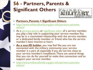 56 - Partners, Parents &
Significant Others
 Partners, Parents + Significant Others
 http://www.militaryfamily.org/get-info/partners-parents-
others/
 As a partner, parent, or significant other of a service member,
you play a key role in supporting your service member.You
may be in a committed relationship with the service member,
or a dedicated family member or friend who has the service
member’s best interest at heart.
 As a non-ID holder, you may feel like you are not
connected with the military community your service
member is a part of, especially if you do not live close to
your service member’s installation.There are several things
that you can do for yourself to make that connection and to
support your service member.
 http://www.militaryfamily.org/get-info/partners-parents-
others/
 