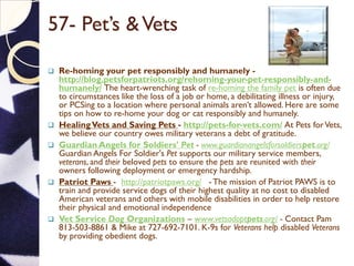 57- Pet’s &Vets
 Re-homing your pet responsibly and humanely -
http://blog.petsforpatriots.org/rehoming-your-pet-responsibly-and-
humanely/ The heart-wrenching task of re-homing the family pet is often due
to circumstances like the loss of a job or home, a debilitating illness or injury,
or PCSing to a location where personal animals aren’t allowed. Here are some
tips on how to re-home your dog or cat responsibly and humanely.
 HealingVets and Saving Pets - http://pets-for-vets.com/ At Pets forVets,
we believe our country owes military veterans a debt of gratitude.
 Guardian Angels for Soldiers' Pet - www.guardianangelsforsoldierspet.org/
Guardian Angels For Soldier's Pet supports our military service members,
veterans, and their beloved pets to ensure the pets are reunited with their
owners following deployment or emergency hardship.
 Patriot Paws - http://patriotpaws.org/ - The mission of Patriot PAWS is to
train and provide service dogs of their highest quality at no cost to disabled
American veterans and others with mobile disabilities in order to help restore
their physical and emotional independence
 Vet Service Dog Organizations – www.vetsadoptpets.org/ - Contact Pam
813-503-8861 & Mike at 727-692-7101. K-9s for Veterans help disabled Veterans
by providing obedient dogs.
 