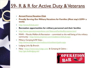 59- R & R for Active Duty &Veterans
 Armed ForcesVacation Club
 Proudly Serving Our MilitaryVacations for Families (Most stay’s $299+ a
week)
 http://www.afvclub.com/
 Recreation opportunities for military personnel and their families
 http://www.operationwearehere.com/VeteransFamiliesRecreation.html
 MWR – Morale,Welfare & Recreation – committed to the well being of the military
community - http://www.armymwr.com/installation/default.aspx
 Military Camping & RV Sites -
http://www.armymwr.com/recleisure/outdoors/paths.aspx
 Lodging Links By Branch:
 Navy - https://www.navy-lodge.com/ & Camping & Cabins -
http://get.dodlodging.net/
 