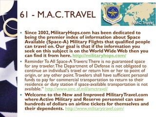 61 - M.A.C.TRAVEL
 Since 2002, MilitaryHops.com has been dedicated to
being the premier index of information about Space
Available (Space-A) Military Flights that qualified people
can travel on. Our goal is that if the information you
seek on this subject is on the World Wide Web then you
can find it from here. http://militaryhops.com/
 Reminder To All Space-A Travers:There is no guaranteed space
for any traveler.The Department of Defense is not obligated to
continue an individual's travel or return him or her to point of
origin, or any other point.Travelers shall have sufficient personal
funds to pay for commercial transportation to return to their
residence or duty station if space-available transportation is not
available.“ http://www.amc.af.mil/amctravel/
 Welcome to the New and Improved MilitaryTravel.com
where Active Military and Reserve personnel can save
hundreds of dollars on airline tickets for themselves and
their dependents. http://www.militarytravel.com/
 