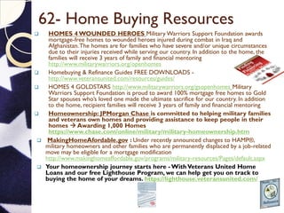 62- Home Buying Resources
 HOMES 4 WOUNDED HEROES Military Warriors Support Foundation awards
mortgage-free homes to wounded heroes injured during combat in Iraq and
Afghanistan.The homes are for families who have severe and/or unique circumstances
due to their injuries received while serving our country. In addition to the home, the
families will receive 3 years of family and financial mentoring
http://www.militarywarriors.org/openhomes
 Homebuying & Refinance Guides FREE DOWNLOADS -
http://www.veteransunited.com/resources/guides/
 HOMES 4 GOLDSTARS http://www.militarywarriors.org/gsopenhomes Military
Warriors Support Foundation is proud to award 100% mortgage free homes to Gold
Star spouses who’s loved one made the ultimate sacrifice for our country. In addition
to the home, recipient families will receive 3 years of family and financial mentoring
 Homeownership: JPMorgan Chase is committed to helping military families
and veterans own homes and providing assistance to keep people in their
homes  Awarding 1,000 Homes
https://www.chase.com/online/military/military-homeownership.htm
 MakingHomeAfordable.gov : Under recently announced changes to HAMP®,
military homeowners and other families who are permanently displaced by a job-related
move may be eligible for a mortgage modification
http://www.makinghomeaffordable.gov/programs/military-resources/Pages/default.aspx
 Your homeownership journey starts here - WithVeterans United Home
Loans and our free Lighthouse Program, we can help get you on track to
buying the home of your dreams. https://lighthouse.veteransunited.com/
 