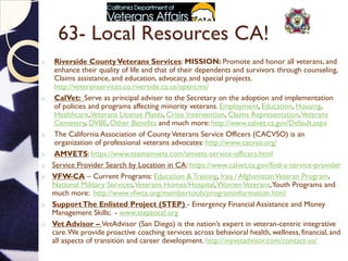 63- Local Resources CA!
o Riverside CountyVeterans Services: MISSION: Promote and honor all veterans, and
enhance their quality of life and that of their dependents and survivors through counseling,
Claims assistance, and education, advocacy, and special projects.
http://veteranservices.co.riverside.ca.us/opencms/
o CalVet: Serve as principal adviser to the Secretary on the adoption and implementation
of policies and programs affecting minority veterans. Employment, Education, Housing,
Healthcare,Veterans License Plates, Crisis Intervention, Claims Representation,Veterans
Cemetery, DVBE, Other Benefits and much more: http://www.calvet.ca.gov/Default.aspx
o The California Association of CountyVeterans Service Officers (CACVSO) is an
organization of professional veterans advocates: http://www.cacvso.org/
o AMVETS: https://www.teamamvets.com/amvets-service-officers.html
o Service Provider Search by Location in CA: https://www.calvet.ca.gov/find-a-service-provider
o VFW-CA – Current Programs: Education & Training, Iraq / AfghanistanVeteran Program,
National Military Services,Veterans Homes/Hospital,WomenVeterans,Youth Programs and
much more: http://www.vfwca.org/membertools/programinformation.html
o SupportThe Enlisted Project (STEP) - Emergency Financial Assistance and Money
Management Skills; - www.stepsocal.org
o Vet Advisor – VetAdvisor (San Diego) is the nation’s expert in veteran-centric integrative
care.We provide proactive coaching services across behavioral health, wellness, financial, and
all aspects of transition and career development. http://myvetadvisor.com/contact-us/
 